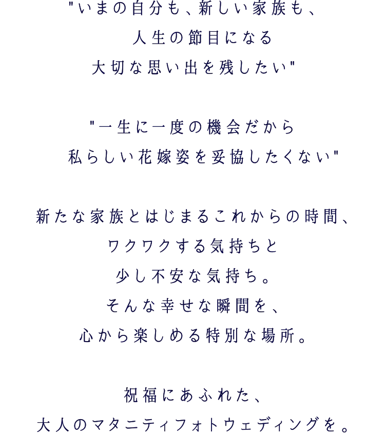 いまの自分も、新しい家族も、人生の節目になる大切な思い出を残したい 一生に一度の機会だから私らしい花嫁姿を妥協したくない新たな家族とはじまるこれからの時間、ワクワクする気持ちと少し不安な気持ち。そんな幸せな瞬間を、心から楽しめる特別な場所。 祝福にあふれた、大人のマタニティフォトウェディングを。