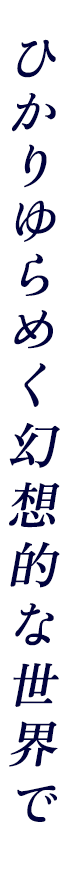 ひかりゆらめく幻想的な世界で