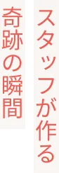 スタッフが作る奇跡の瞬間